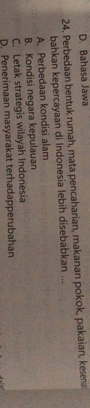 D. Bahasa Jawa
24. Perbedaan bentuk rumah, mata pencaharian, makanan pokok, pakaian, kesenia
bahkan kepercayaan di Indonesia lebih disebabkan ...
A. Perbedaan kondisi alam
B. Kondisi negara kepulauan
C. Letak strategis wilayah Indonesia
D. Penerimaan masyarakat terhadapperubahan