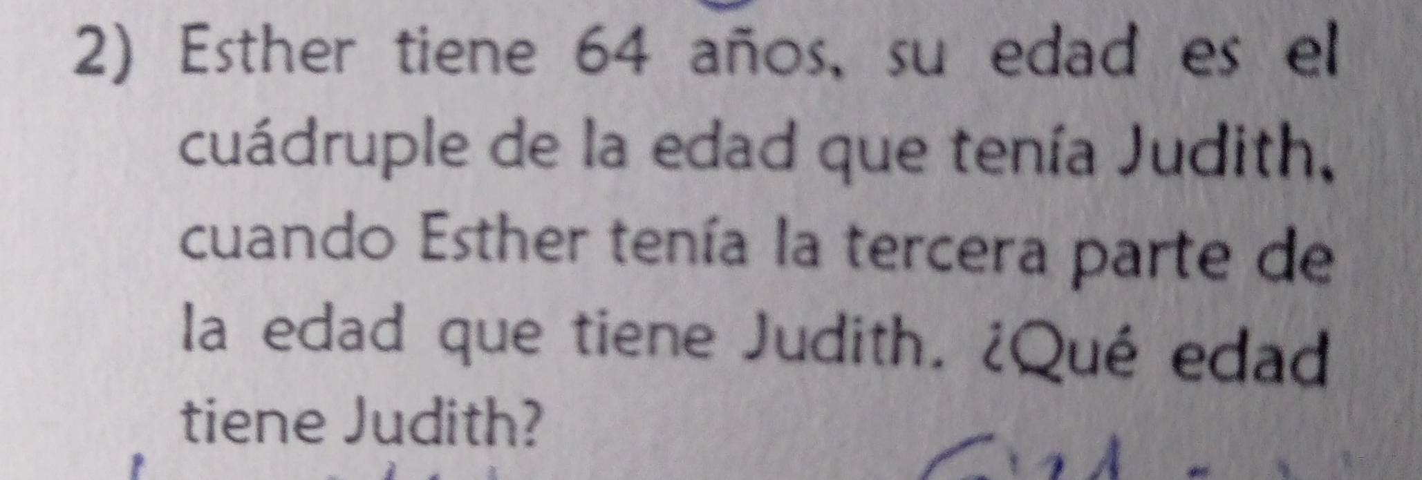 Esther tiene 64 años, su edad es el 
cuádruple de la edad que tenía Judith, 
cuando Esther tenía la tercera parte de 
la edad que tiene Judith. ¿Qué edad 
tiene Judith?