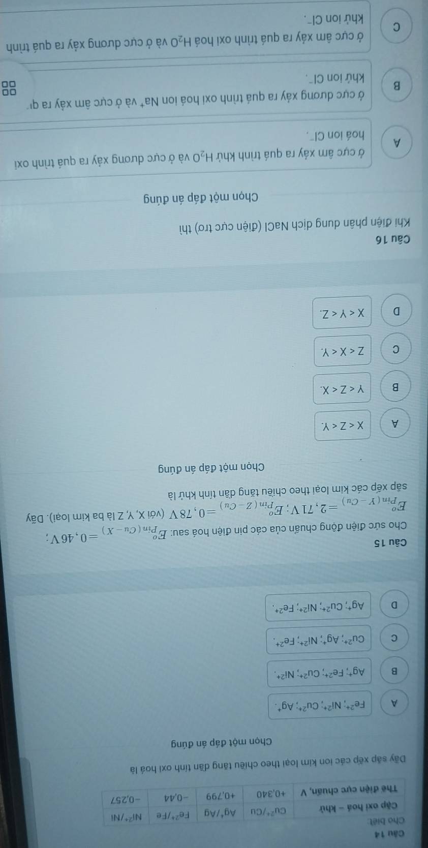 Dãy sắp xếp các ion kim loại theo chiều tăng dần tính oxi hoá là
Chọn một đáp án đúng
A Fe^(2+);Ni^(2+);Cu^(2+);Ag^+.
B Ag^+;Fe^(2+);Cu^(2+);Ni^(2+)
C Cu^(2+);Ag^+;Ni^(2+);Fe^(2+).
D Ag^+;Cu^(2+);Ni^(2+);Fe^(2+).
Câu 15
Cho sức điện động chuẩn của các pin điện hoá sau: E_(Pin(Cu-X))^o=0,46V;
E_(Pin(Y-Cu))^o=2,71V;E_(Pin(Z-Cu))^o=0,78V (với X, Y, Z là ba kim loại). Dãy
sắp xếp các kim loại theo chiều tăng dần tính khử là
Chọn một đáp án đúng
A X
B Y
C Z
D X
Câu 16
Khi điện phân dung dịch NaCl (điện cực trơ) thì
Chọn một đáp án đúng
ở cực âm xáy ra quá trình khứ H₂O và ở cực dương xáy ra quá trình oxi
A hoá ion Cl".
Ở cực dương xảy ra quá trình oxi hoá ion Na* và ở cực âm xảy ra qi
B khứ ion Clˉ.
8
ở cực âm xáy ra quá trình oxi hoá H_2O và ở cực dương xảy ra quá trình
C khử ion Clˉ.