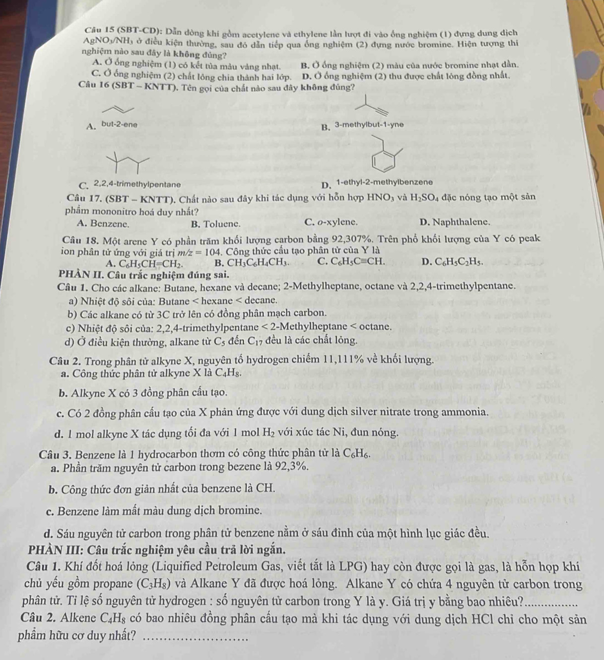 (SBT-CD): Dẫn dòng khí gồm acetylene và ethylene lần lượt đi vào ống nghiệm (1) đựng dung dịch
AgNO_3/NH_3 ở điều kiện thường, sau đó dẫn tiếp qua ống nghiệm (2) dựng nước bromine. Hiện tượng thi
nghiệm nào sau đây là không đúng?
A. Ở ống nghiệm (1) có kết tủa màu vàng nhạt. B. Ở ống nghiệm (2) màu của nước bromine nhạt dần.
C. Ở ống nghiệm (2) chất lông chia thành hai lớp. D. Ở ống nghiệm (2) thu được chất lỏng đồng nhất.
Câu 16 (SBT - KNTT). Tên gọi của chất nào sau đây không đúng?
A. but-2-ene
B. 3-methylbut-1-yne
C. 2,2,4-trimethylpentane D. 1-ethyl-2-methylbenzene
Câu 17. (SBT - KNTT). Chất nào sau đây khi tác dụng với hỗn hợp HNO_3 và H_2SO_4 đặc nóng tạo một sản
phẩm mononitro hoá duy nhất?
A. Benzene. B. Toluene. ylene. D. Naphthalene.
C. O-x
Câu 18. Một arene Y có phần trăm khối lượng carbon bằng 92,307%. Trên phổ khối lượng của Y có peak
ion phân tử ứng với giá trị m/z=104. Công thức cầu tạo phân tử của Y là
A. C_6H_5CH=CH_2. B. CH_3C_6H_4CH_3. C. C_6H_5Cequiv CH. D. C_6H_5C_2H_5.
PHÀN II. Câu trắc nghiệm đúng sai.
Câu 1. Cho các alkane: Butane, hexane và decane; 2-Methylheptane, octane và 2,2,4-trimethylpentane.
a) Nhiệt độ sôi của: Butane < hexane < decane.
b) Các alkane có từ 3C trở lên có đồng phân mạch carbon.
c) Nhiệt độ sôi của: 2,2,4-trimethylpentane  <2</tex> -Methylheptane < octane.
d) Ở điều kiện thường, alkane từ  C_5 đến C_17 đều là các chất lỏng.
Câu 2. Trong phân tử alkyne X, nguyên tố hydrogen chiếm 11,111% về khối lượng.
a. Công thức phân tử alkyne X là C_4H_8.
b. Alkyne X có 3 đồng phân cầu tạo.
c. Có 2 đồng phân cấu tạo của X phản ứng được với dung dịch silver nitrate trong ammonia.
d. 1 mol alkyne X tác dụng tối đa với 1 mol H_2 với xúc tác Ni, đun nóng.
Câu 3. Benzene là 1 hydrocarbon thơm có công thức phân tử là C_6H_6.
a. Phần trăm nguyên tử carbon trong bezene là 92,3%.
b. Công thức đơn giản nhất của benzene là CH.
c. Benzene làm mất màu dung dịch bromine.
d. Sáu nguyên tử carbon trong phân tử benzene nằm ở sáu đỉnh của một hình lục giác đều.
PHÀN III: Câu trắc nghiệm yêu cầu trả lời ngắn.
Câu 1. Khí đốt hoá lỏng (Liquified Petroleum Gas, viết tắt là LPG) hay còn được gọi là gas, là hỗn họp khí
chủ yếu gồm propane (C_3H_8) và Alkane Y đã được hoá lỏng. Alkane Y có chứa 4 nguyên tử carbon trong
phân tử. Tỉ lệ số nguyên tử hydrogen : số nguyên tử carbon trong Y là y. Giá trị y bằng bao nhiêu?_
Câu 2. Alkene C_4H_8 có bao nhiêu đồng phân cầu tạo mà khi tác dụng với dung dịch HCl chỉ cho một sản
phẩm hữu cơ duy nhất?_