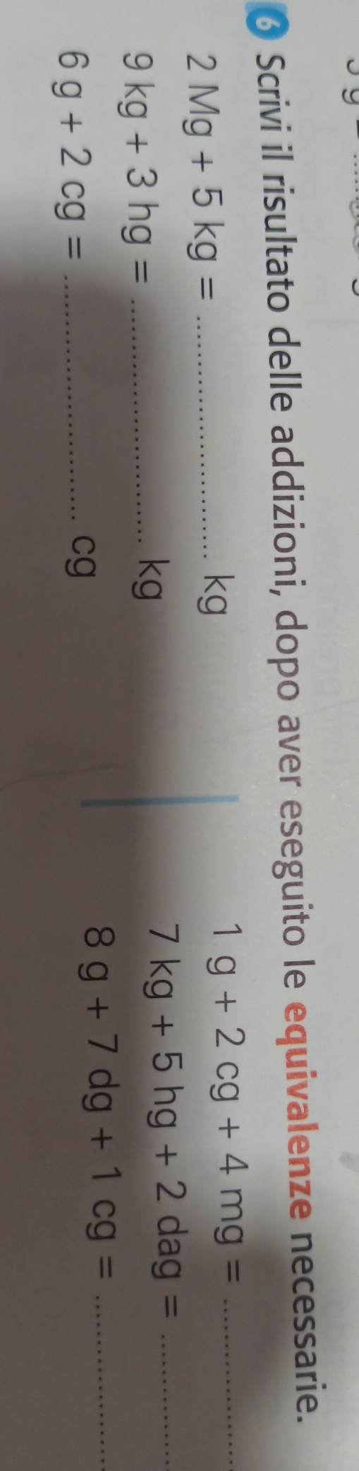 Scrivi il risultato delle addizioni, dopo aver eseguito le equivalenze necessarie. 
_ 2Mg+5kg=
kg
1g+2cg+4mg= _ 
_ 7kg+5hg+2dag=
_ 9kg+3hg=
kg
_ 8g+7dg+1cg=
_ 6g+2cg=
cg