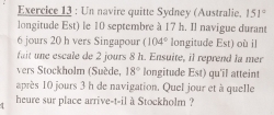 Un navire quitte Sydney (Australie. 151°
longitude Est) le 10 septembre à 17 h. Il navigue durant
6 jours 20 h vers Singapour (104° longitude Est) où il 
fait une escale de 2 jours 8 h. Ensuite, il reprend la mer 
vers Stockholm (Suède, 18° longitude Est) qu'il atteint 
après 10 jours 3 h de navigation. Quel jour et à quelle 
heure sur place arrive-t-il à Stockholm ?