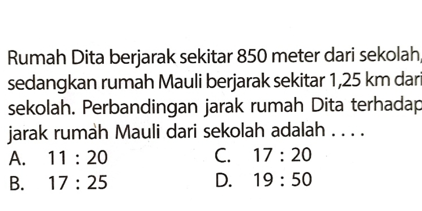 Rumah Dita berjarak sekitar 850 meter dari sekolah
sedangkan rumah Mauli berjarak sekitar 1,25 km dari
sekolah. Perbandingan jarak rumah Dita terhadap
jarak rumah Mauli dari sekolah adalah . . . .
A. 11:20 C. 17:20
B. 17:25 D. 19:50