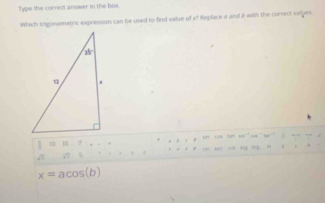 Type the correct answer in the box.
Which trigonometric expression can be used to find value of x? Replace σ and b with the correct values
sìn cos tan 501^(-1) tan^(-1) overline 0
 □ /□   vector EIH|overleftrightarrow I|
σ
h u o sec cot log
sqrt(□ ) sqrt(□ ) a log In
x=acos (b)