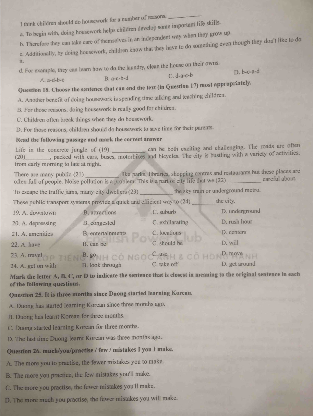 think children should do housework for a number of reasons.
_
a. To begin with, doing housework helps children develop some important life skills.
b. Therefore they can take care of themselves in an independent way when they grow up.
c. Additionally, by doing housework, children know that they have to do something even though they don't like to do
it.
d. For example, they can learn how to do the laundry, clean the house on their owns.
D. b-c-a-d
A. a-d-b-c B. a-c-b-d C. d-a-c-b
Question 18. Choose the sentence that can end the text (in Question 17) most appropriately.
A. Another benefit of doing housework is spending time talking and teaching children.
B. For those reasons, doing housework is really good for children.
C. Children often break things when they do housework.
D. For those reasons, children should do housework to save time for their parents.
Read the following passage and mark the correct answer
Life in the concrete jungle of (19) _can be both exciting and challenging. The roads are often
(20)_ , packed with cars, buses, motorbikes and bicycles. The city is bustling with a variety of activities,
from early morning to late at night.
There are many public (21)_ like parks, libraries, shopping centres and restaurants but these places are
often full of people. Noise pollution is a problem. This is a part of city life that we (22) _careful about.
To escape the traffic jams, many city dwellers (23)_ the sky train or underground metro.
These public transport systems provide a quick and efficient way to (24) _the city.
19. A. downtown B. attractions C. suburb D. underground
20. A. depressing B. congested C. exhilarating D. rush hour
21. A. amenities B. entertainments C. locations D. centers
22. A. have B. can be C. should be D. will
23. A. travel B. go C. use D. move
24. A. get on with B. look through C. take off D. get around
Mark the letter A, B, C, or D to indicate the sentence that is closest in meaning to the original sentence in each
of the following questions.
Question 25. It is three months since Duong started learning Korean.
A. Duong has started learning Korean since three months ago.
B. Duong has learnt Korean for three months.
C. Duong started learning Korean for three months.
D. The last time Duong learnt Korean was three months ago.
Question 26. much/you/practise / few / mistakes I you I make.
A. The more you to practise, the fewer mistakes you to make.
B. The more you practice, the few mistakes you'll make.
C. The more you practise, the fewer mistakes you'll make.
D. The more much you practise, the fewer mistakes you will make.