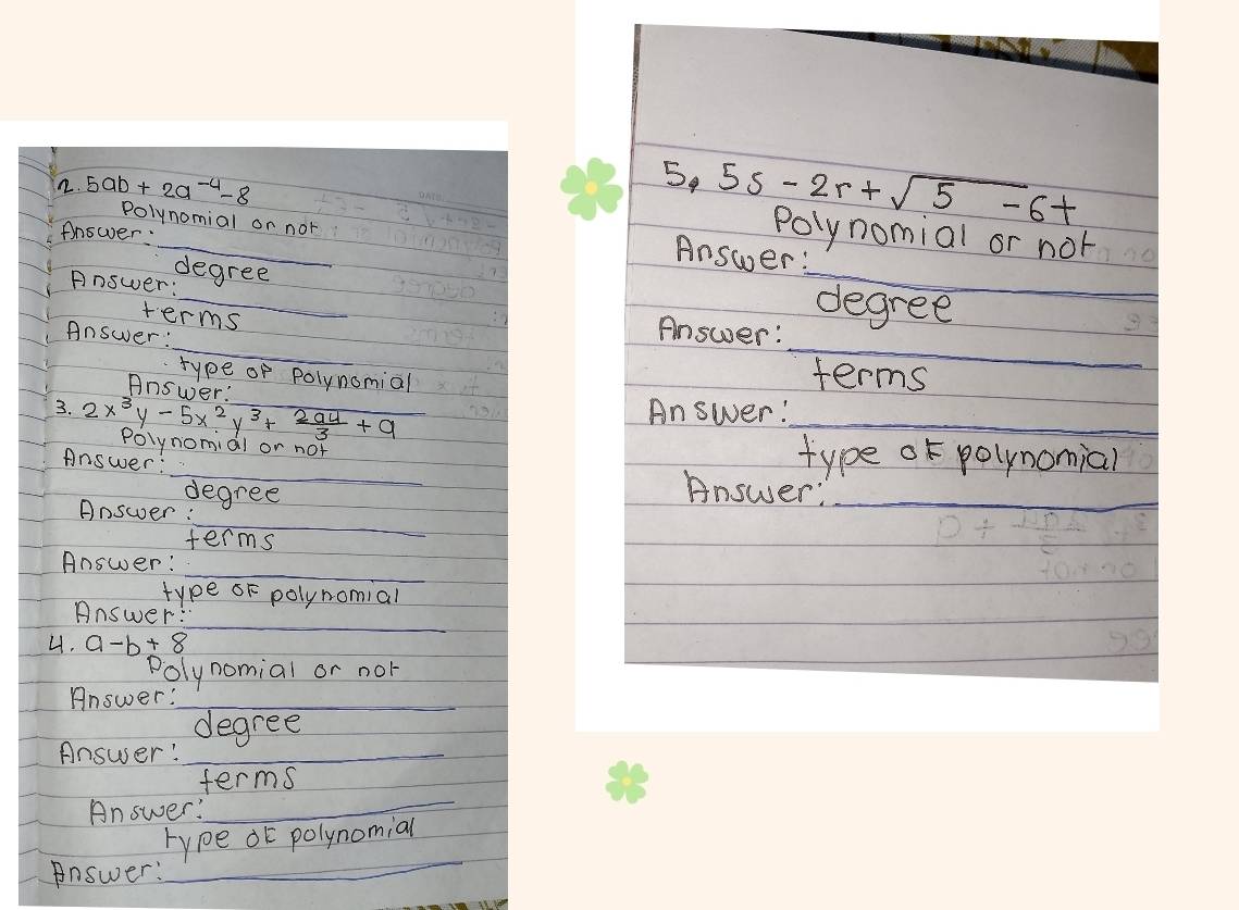 5ab+2a^(-4)-8
_ 
_ 
5. 5s-2r+sqrt(5)-6t Polynomial or not 
Polynomial or nor 
Anower: 
Answer: 
Answer: 
degree _degree 
terms 
_ 
_ 
Answer: 
Answer: 
type of polynomial 
Answer' 
terms 
_ 
Answer: 
3. 2x^3y-5x^2y^3+ 294/3 +9 rolynomial or not_ 
type of polynomial 
Answer: _Answer:_ 
degree 
__ 
Answer: 
terms 
_ 
Answer: 
type oF polynomial 
_ 
Answer: 
4. a-b+8
Polynomial or nol 
Answer:_ 
degree 
Answer!_ 
terms 
Answer: 
_ 
_ 
rype oE polynomial 
Answer: