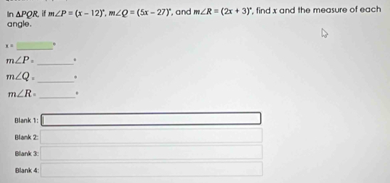 In △ PQR if m∠ P=(x-12)^circ , m∠ Q=(5x-27)^circ  , and m∠ R=(2x+3)^circ  , find x and the measure of each 
angle. 
_
x= 0
_
m∠ P= 0
m∠ Q= _ 。
m∠ R= _0 
Blank 1: □ 
Blank 2: _  □ □ 
Blank 3: _  x_1+x_2= □ /□  
Blank 4: □ x=frac 