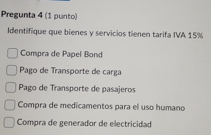 Pregunta 4 (1 punto)
Identifique que bienes y servicios tienen tarifa IVA 15%
Compra de Papel Bond
Pago de Transporte de carga
Pago de Transporte de pasajeros
Compra de medicamentos para el uso humano
Compra de generador de electricidad