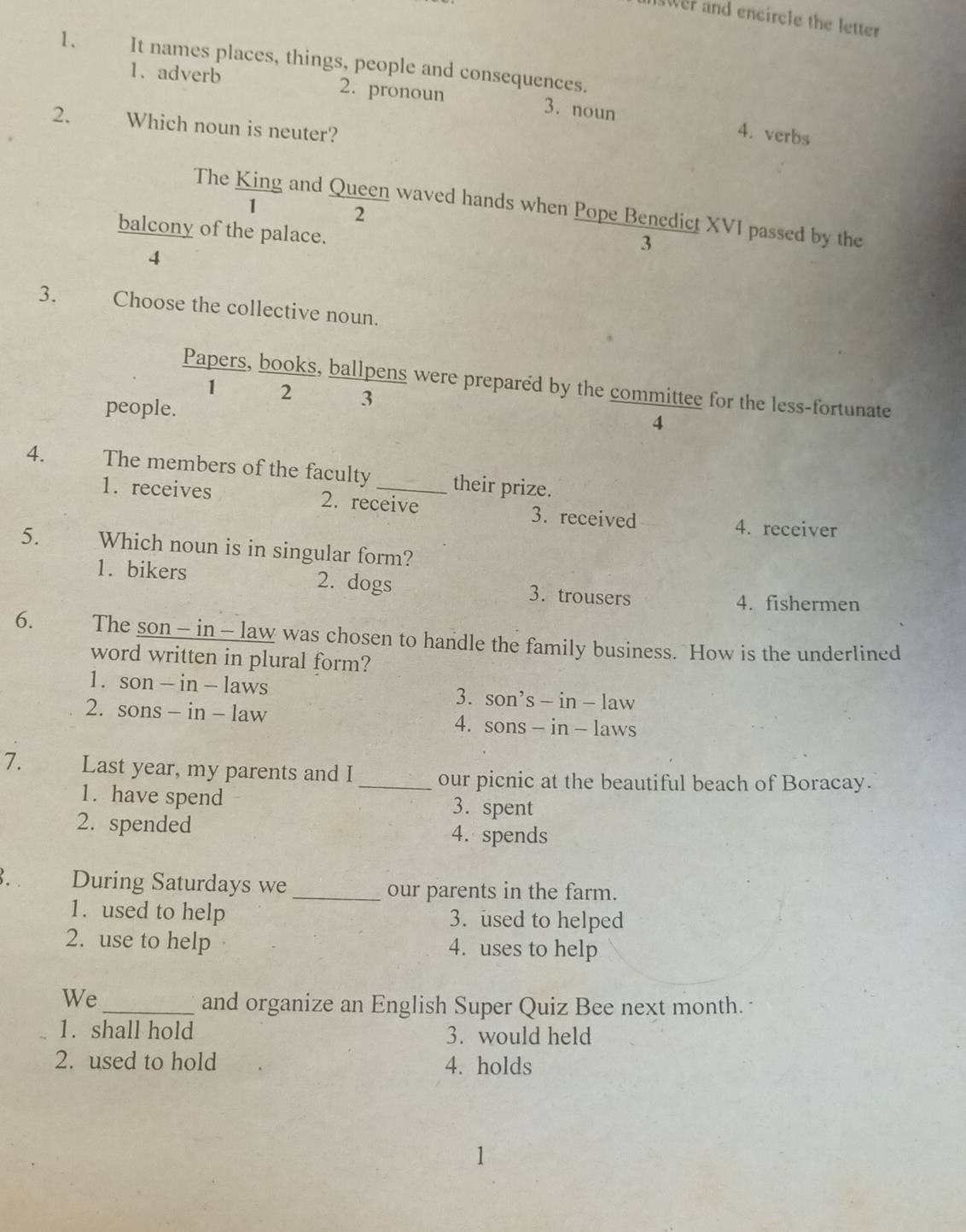 wer and encircle the letter
1、 It names places, things, people and consequences.
1. adverb 2. pronoun 3. noun 4. verbs
2. Which noun is neuter?
The King and Queen waved hands when Pope Benedict XVI passed by the
1 ₹2
balcony of the palace.
3
4
3. Choose the collective noun.
Papers, books, ballpens were prepared by the committee for the less-fortunate
1 2 3
people. 4
4. The members of the faculty _their prize.
1. receives 2. receive 3. received
4. receiver
5. Which noun is in singular form?
1. bikers 2. dogs 3. trousers
4. fishermen
6. The son - in - law was chosen to handle the family business. How is the underlined
word written in plural form?
1. son - in - laws 3. son’s — in - law
2. sons - in - law 4. sons - in - laws
7. Last year, my parents and I _our picnic at the beautiful beach of Boracay.
1. have spend 3. spent
2. spended 4. spends
During Saturdays we _our parents in the farm.
1. used to help 3. used to helped
2. use to help 4. uses to help
We
_and organize an English Super Quiz Bee next month.
1. shall hold 3. would held
2. used to hold 4. holds