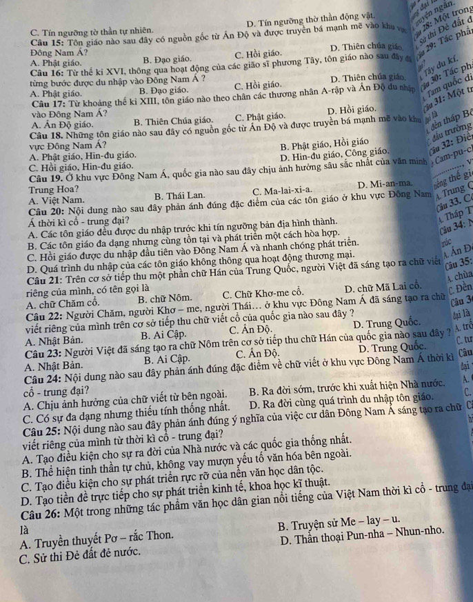nuyện ngăn
zu 28: Một trong
C. Tín ngưỡng tờ thần tự nhiên. D. Tín ngưỡng thờ thần động vật.
Câu 15: Tôn giáo nào sau đây có nguồn gốc từ Ấn Độ và được truyên bá mạnh mẽ vào khu vị
A. Phật giáo. B. Đạo giáo. C. Hồi giáo. D. Thiên chúa giáo, Sử thi Đẻ đất ở
Đông Nam Á?
Câu 16: Từ thế kỉ XVI, thông qua hoạt động của các gião sĩ phương Tây, tôn giáo nào sau đây đ  *á 29: Tác phá
từng bước được du nhập vào Đông Nam Á ? C. Hồi giáo. D. Thiên chúa giáo. Tây du kí
Câu 17: Từ khoảng thế ki XIII, tôn giáo nào theo chân các thương nhân A-rập và Ấn Độ du nhập  ậu 30: Tác ph
A. Phật giáo. B. Đạo giáo.
Tam quốc di
A. Ấn Độ giáo. B. Thiên Chúa giáo. C. Phật giáo. D. Hồi giáo. i 31: Một ti
vào Đông Nam Á?
tên tháp Bộ
Câu 18. Những tôn giáo nào sau đây có nguồn gốc từ Ấn Độ và được truyền bá mạnh mẽ vào khu lài là
vực Đông Nam Á?
B. Phật giáo, Hồi giáo đầu trường
C. Hồi giáo, Hin-đu giáo. D. Hin-du giáo, Công giáo, Çiu 32: Điể
A. Phật giáo, Hin-đu giáo.
..., v
Câu 19. Ở khu vực Đông Nam Á, quốc gia nào sau đây chịu ảnh hưởng sâu sắc nhất của văn minh  Cam-pu-c
Trung Hoa? D. Mi-an-ma. tiếng thế gi
A. Việt Nam. B. Thái Lan. C. Ma-lai-xi-a.
Câu 20: Nội dung nào sau đây phản ánh đúng đặc điểm của các tôn giáo ở khu vực Đông Nam A. Trung C
Câu 33. C
Á thời kì cổ - trung đại?
A. Tháp T
Câu 34: N
A. Các tôn giáo đều được du nhập trước khi tín ngưỡng bản địa hình thành.
B. Các tôn giáo đa dạng nhưng cùng tồn tại và phát triển một cách hòa hợp.
C. Hồi giáo được du nhập đầu tiên vào Đồng Nam Á và nhanh chóng phát triển.
rúc
D. Quá trình du nhập của các tôn giáo không thông qua hoạt động thương mại.
A Ấn Đ
Câu 21: Trên cơ sở tiếp thu một phần chữ Hán của Trung Quốc, người Việt đã sáng tạo ra chữ viết
Câu 35:
A. chùa
riêng của mình, có tên gọi là
A. chữ Chăm cổ. B. chữ Nôm. C. Chữ Khơ-me cổ. D. chữ Mã Lai cổ.
C. Đền
Câu 22: Người Chăm, người Khơ - me, người Thái... ở khu vực Đông Nam Á đã sáng tạo ra chữ
Câu 3
viết riêng của mình trên cơ sở tiếp thu chữ viết cổ của quốc gia nào sau đây ?
đại là
A. Nhật Bản. B. Ai Cập. C. Ấn Độ. D. Trung Quốc.
A. trố
C. tu
Câu 23: Người Việt đã sáng tạo ra chữ Nôm trên cơ sở tiếp thu chữ Hán của quốc gia nào sau đây ?
A. Nhật Bản. B. Ai Cập. C. Ấn Độ. D. Trung Quốc.
Câu 24: Nội dung nào sau đây phản ánh đúng đặc điểm về chữ viết ở khu vực Đông Nam Á thời kì
Câu
đại
cổ - trung đại? A.
A. Chịu ảnh hưởng của chữ viết từ bên ngoài. B. Ra đời sớm, trước khi xuất hiện Nhà nước.
C. Có sự đa dạng nhưng thiếu tính thống nhất. D. Ra đời cùng quá trình du nhập tôn giáo. C.
hi
Câu 25: Nội dung nào sau đây phản ánh đúng ý nghĩa của việc cư dân Đông Nam Ả sáng tạo ra chữ C
viết riêng của mình từ thời kì cổ - trung đại?
A. Tạo điều kiện cho sự ra đời của Nhà nước và các quốc gia thống nhất.
B. Thể hiện tinh thần tự chủ, không vay mượn yếu tố văn hóa bên ngoài.
C. Tạo điều kiện cho sự phát triển rực rỡ của nền văn học dân tộc.
D. Tạo tiền đề trực tiếp cho sự phát triển kinh tế, khoa học kĩ thuật.
Câu 26: Một trong những tác phẩm văn học dân gian nổi tiếng của Việt Nam thời kì cổ - trung đại
là
A. Truyền thuyết Pơ - rắc Thon.  B. Truyện sử Me - lay - u.
C. Sử thi Đẻ đất đẻ nước.  D. Thần thoại Pun-nha - Nhun-nho.