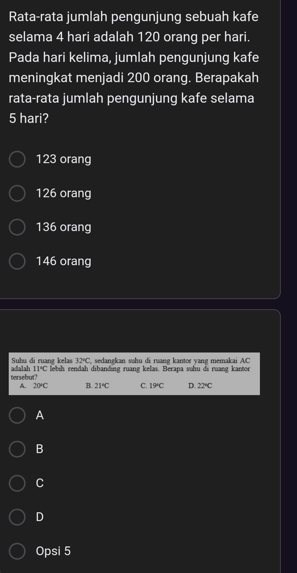 Rata-rata jumlah pengunjung sebuah kafe
selama 4 hari adalah 120 orang per hari.
Pada hari kelima, jumlah pengunjung kafe
meningkat menjadi 200 orang. Berapakah
rata-rata jumlah pengunjung kafe selama
5 hari?
123 orang
126 orang
136 orang
146 orang
Suhu di ruang kelas 32°C , sedangkan suhu di ruang kantor yang memakai AC
adalah 11°C lebih rendah dibanding ruang kelas. Berapa suhu di ruang kantor
tersebut?
A. 20°C B. 21°C C. 19°C D. 22°C
A
B
C
D
Opsi 5