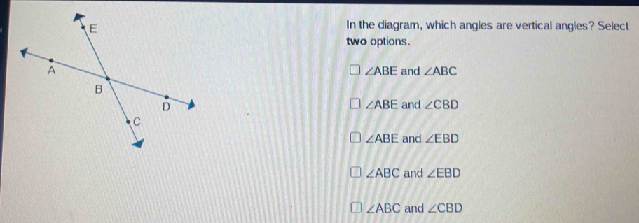 In the diagram, which angles are vertical angles? Select
two options.
and ∠ ABC
∠ ABE
∠ ABE
and ∠ CBD
∠ ABE and ∠ EBD
∠ ABC and ∠ EBD
∠ ABC and ∠ CBD