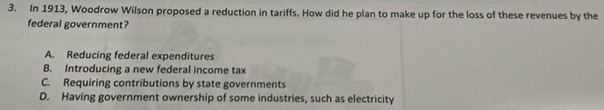 In 1913, Woodrow Wilson proposed a reduction in tariffs. How did he plan to make up for the loss of these revenues by the
federal government?
A. Reducing federal expenditures
B. Introducing a new federal income tax
C. Requiring contributions by state governments
D. Having government ownership of some industries, such as electricity