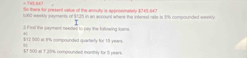 =745.647
So there for present value of the annuity is approximately $745.647
b) 60 weekly payments of $125 in an account where the interest rate is 5% compounded weekly. 
2.Find the payment needed to pay the following loans. 
a)
$12 500 at 8% compounded quarterly for 15 years. 
b)
$7 500 at 7.25% compounded monthly for 5 years.