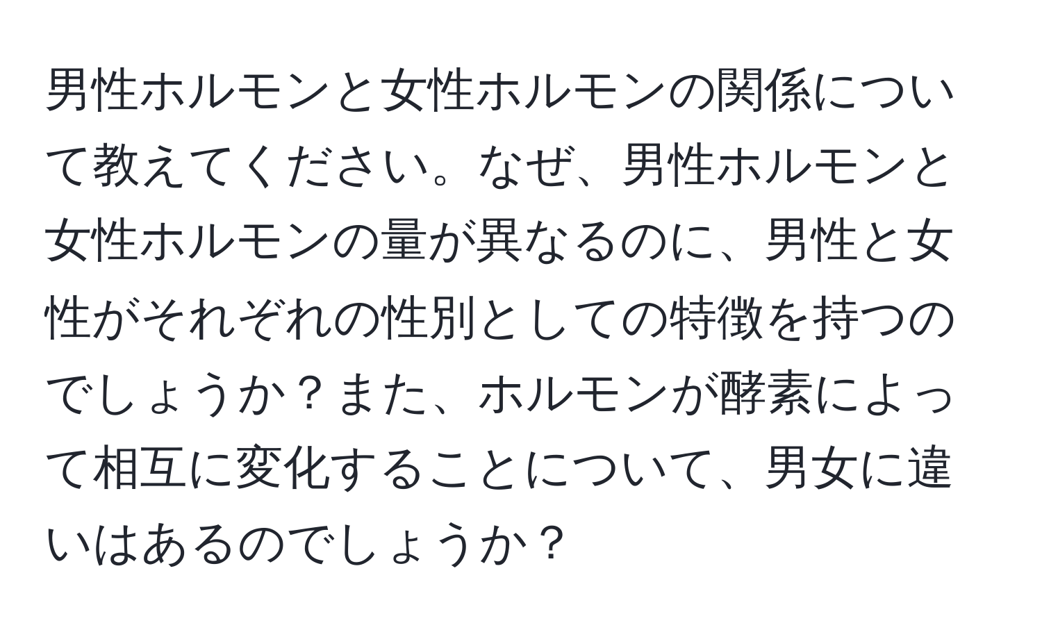 男性ホルモンと女性ホルモンの関係について教えてください。なぜ、男性ホルモンと女性ホルモンの量が異なるのに、男性と女性がそれぞれの性別としての特徴を持つのでしょうか？また、ホルモンが酵素によって相互に変化することについて、男女に違いはあるのでしょうか？