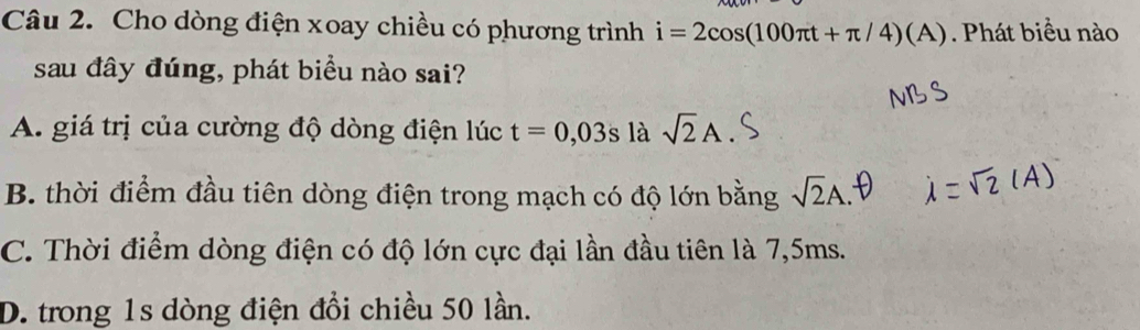 Cho dòng điện xoay chiều có phương trình i=2cos (100π t+π /4)(A). Phát biểu nào
sau đây đúng, phát biểu nào sai?
A. giá trị của cường độ dòng điện lúc t=0,03s là sqrt(2)A
B. thời điểm đầu tiên dòng điện trong mạch có độ lớn bằng sqrt(2)A.
C. Thời điểm dòng điện có độ lớn cực đại lần đầu tiên là 7,5ms.
D. trong 1s dòng điện đổi chiều 50 lần.