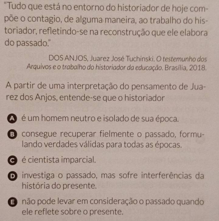 “Tudo que está no entorno do historiador de hoje com-
põe o contagio, de alguma maneira, ao trabalho do his-
toriador, refletindo-se na reconstrução que ele elabora
do passado."
DOS ANJOS, Juarez José Tuchinski. O testemunho dos
Arquivos e o trabalho do historiador da educação. Brasília, 2018.
A partir de uma interpretação do pensamento de Jua-
rez dos Anjos, entende-se que o historiador
A é um homem neutro e isolado de sua época.
B consegue recuperar fielmente o passado, formu-
lando verdades válidas para todas as épocas.
é é cientista imparcial.
D investiga o passado, mas sofre interferências da
história do presente.
Eo não pode levar em consideração o passado quando
ele reflete sobre o presente.