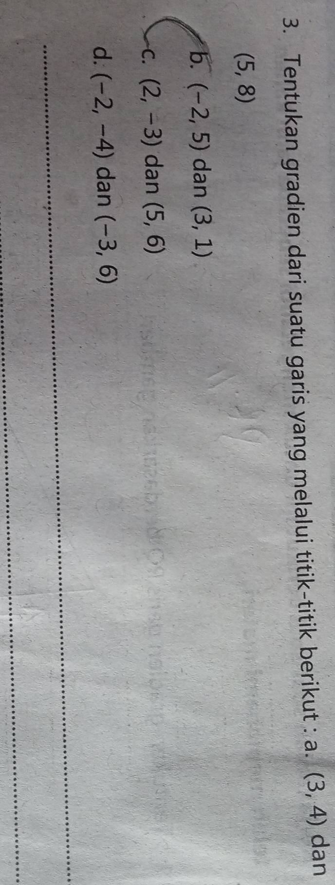 Tentukan gradien dari suatu garis yang melalui titik-titik berikut : a. (3,4) dan
(5,8)
b. (-2,5) dan (3,1)
C. (2,-3) dan (5,6)
d. (-2,-4) dan (-3,6)