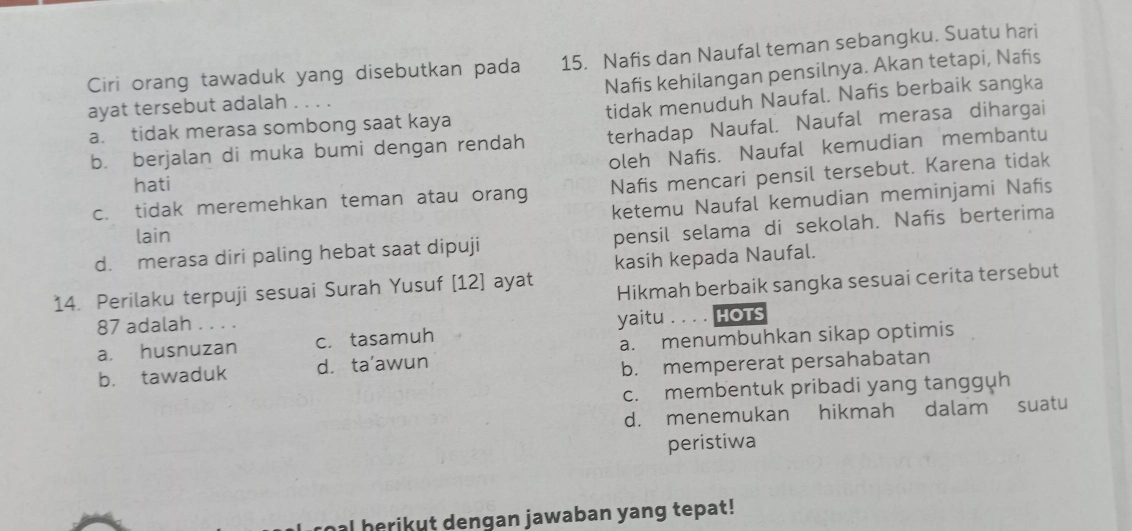 Ciri orang tawaduk yang disebutkan pada 15. Nafis dan Naufal teman sebangku. Suatu hari
Nafis kehilangan pensilnya. Akan tetapi, Nafis
ayat tersebut adalah
tidak menuduh Naufal. Nafis berbaik sangka
terhadap Naufal. Naufal merasa dihargai
a. tidak merasa sombong saat kaya
oleh Nafis. Naufal kemudian membantu
b. berjalan di muka bumi dengan rendah
hati
Nafis mencari pensil tersebut. Karena tidak
ketemu Naufal kemudian meminjami Nafis
c. tidak meremehkan teman atau orang
lain
d. merasa diri paling hebat saat dipuji pensil selama di sekolah. Nafis berterima
kasih kepada Naufal.
14. Perilaku terpuji sesuai Surah Yusuf [12] ayat
Hikmah berbaik sangka sesuai cerita tersebut
87 adalah . . . .
yaitu . . . . HOTS
a. husnuzan c. tasamuh
a. menumbuhkan sikap optimis
b. tawaduk d. ta'awun
b. mempererat persahabatan
c. membentuk pribadi yang tangguh
d. menemukan hikmah dalam suatu
peristiwa
I herikut dengan jawaban yang tepat!