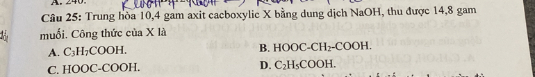 240.
Câu 25: Trung hòa 10, 4 gam axit cacboxylic X bằng dung dịch NaOH, thu được 14,8 gam
ot muối. Công thức của X là
A. C_3H COOH.
B. HOOC-CH_2-COOH.
C. HOOC-COOH.
D. C_2H_5COOH.