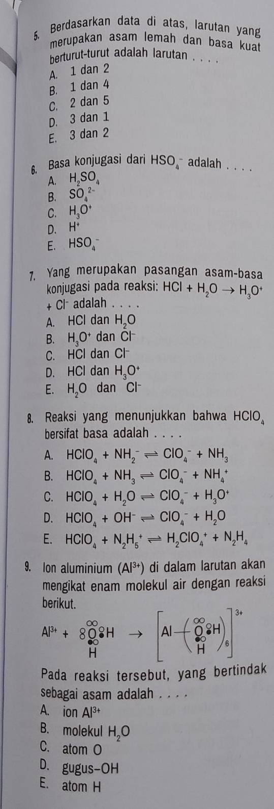 Berdasarkan data di atas, larutan yang
merupakan asam lemah dan basa kuat
berturut-turut adalah larutan . . . .
A. 1 dan 2
B. 1 dan 4
C. 2 dan 5
D. 3 dan 1
E, 3 dan 2
6. Basa konjugasi dari HSO_4^(- adalah . . .
A. H_2)SO_4
B.
C. beginarrayr SO_4^((2-) H_3)O^+endarray
D. H^+
E. HSO_4^(-
7. Yang merupakan pasangan asam-basa
konjugasi pada reaksi: HCl+H_2)Oto H_3O^+
+Cl^- adalah_
A. HCl dan H_2O
B. H_3O^+ dan C|^-
C. HCl dan Cl
D. HCI dan H_3O^+
E. H_2O dan Cl
8. Reaksi yang menunjukkan bahwa HClO_4
bersifat basa adalah
A. HClO_4+NH_2^(-leftharpoons ClO_4^-+NH_3)
B. HClO_4+NH_3leftharpoons ClO_4^(-+NH_4^+
C. HCIO_4)+H_2Oleftharpoons CIO_4^(-+H_3)O^+
D. HClO_4+OH^-leftharpoons ClO_4^(-+H_2)O
E. HClO_4+N_2H_5^(+leftharpoons H_2)ClO_4^(++N_2)H_4
9. Ion aluminium (Al^(3+)) di dalam larutan akan
mengikat enam molekul air dengan reaksi
.beginarrayr 20 Al^(3+)+80^(∈fty) H^∈fty +to [Al-( O^2/H iH)] Hendarray.
Pada reaksi tersebut, yang bertindak
sebagai asam adalah . . . .
A. ion Al^(3+)
B. molekul H_2O
C. atomO
D、 gugus-OH
E. atomH