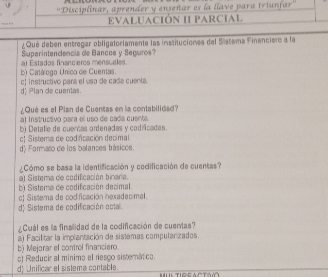 Disciplinar, aprender y enseñar es la llave para triunfar''
EvaLUaCióN II parcial
¿Qué deben entregar obligatoriamente las instituciones del Sistema Financiero a la
Superintendencia de Bancos y Seguros?
a) Estados financieros mensuales.
b) Catálogo Único de Cuentas.
c) Instructivo para el uso de cada cuenta.
d) Plan de cuentas.
¿Qué es el Plan de Cuentas en la contabilidad?
a) Instructivo para el uso de cada cuenta.
b) Detalle de cuentas ordenadas y codificadas.
c) Sistema de codificación decimal.
d) Formato de los balances básicos.
¿Cómo se basa la identificación y codificación de cuentas?
a) Sistema de codificación binaria.
b) Sistema de codificación decimal.
c) Sistema de codificación hexadecimal.
d) Sistema de codificación octal.
¿Cuál es la finalidad de la codificación de cuentas?
a) Facilitar la implantación de sistemas computarizados.
b) Mejorar el control financiero.
c) Reducir al mínimo el riesgo sistemático.
d) Unificar el sistema contable.