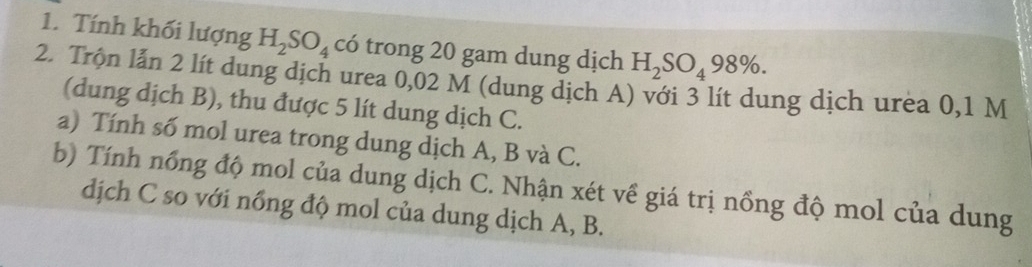 Tính khối lượng H_2SO_4 có trong 20 gam dung dịch H_2SO_498%. 
2. Trộn lẫn 2 lít dung dịch urea 0,02 M (dung dịch A) với 3 lít dung dịch urea 0,1 M
(dung dịch B), thu được 5 lít dung dịch C. 
a) Tính số mol urea trong dung dịch A, B và C. 
b) Tính nổng độ mol của dung dịch C. Nhận xét về giá trị nồng độ mol của dung 
dịch C so với nổng độ mol của dung dịch A, B.