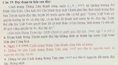 Cu 25: Đọc đoạn tự liệu sau đây:
Cách mạng Tháng Tâm thành công, ngày 2-9-1945 tại Quảng trường Ba
Đình (Hà N(overline alpha ) 0, Chủ tịch Hồ Chỉ Minh thay mặt Chính phủ lâm thời trịnh trọng đọc
bản Tuyên ngôn độc lập, tuyên bố trước quốc dân và thể giới: ''Nước Việt Nam có
quyển hưởng tự đo và độc lập, và sự thật đã thành một nước tự do, độc lập. Toàn
thể dân tộc Việt Nam quyết đem tất cả tinh thần và lực lượng, tính mạng và của cái
để giữ yững quyền tự do, độc lập ấy!''.
(Vận kiện Đảng Toàn tập, NXB Chính trị quốc gia, Hà Nội, 2000, tập 7, tr.437.)
a. Đoạn trích trong Tuyện ngôn độc lập khẳng định sự thành lập nước Việt Nam
Dân chủ Cộng hòa
b. Ngày 2-9-1945, Cách mạng tháng Tâm thành cộng trên cá nước
c. Thăng lợi của Cách mạng tháng Tám năm 1945 mở đầu kỉ nguyên mới: kỉ
nguyên độc lập, tự do.
d. Thắng lợi của Cách mạng tháng Tám năm 1945 mở đầu ki nguyên đất nước độc
lập, thống nhất.