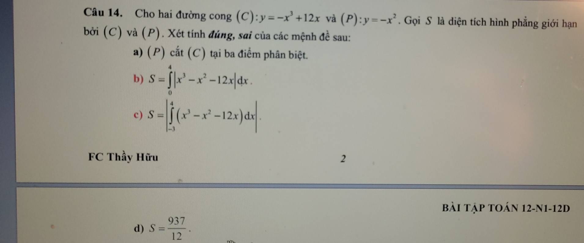 Cho hai đường cong (C): y=-x^3+12x và (P):y=-x^2. Gọi S là diện tích hình phẳng giới hạn 
bởi (C) va(P). Xét tính đúng, sai của các mệnh đề sau: 
a) (P) cắt (C) tại ba điểm phân biệt. 
b) S=∈tlimits _0^(4|x^3)-x^2-12x|dx. 
c) S=|∈tlimits _(-3)^4(x^3-x^2-12x)dx|. 
FC Thầy Hữu 2 
Bài Tập tOán 12-N1-12D 
d) S= 937/12 .