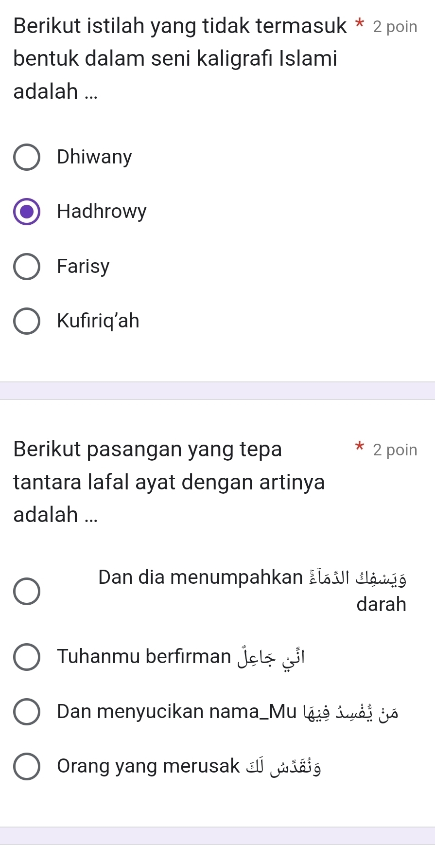 Berikut istilah yang tidak termasuk * 2 poin
bentuk dalam seni kaligrafı Islami
adalah ...
Dhiwany
Hadhrowy
Farisy
Kufiriq’ah
Berikut pasangan yang tepa 2 poin
tantara lafal ayat dengan artinya
adalah ...
Dan dia menumpahkan Lu UI đlộ kg
darah
Tuhanmu berfırman jel 
Dan menyucikan nama_Mu luả lài jã
Orang yang merusak _ ▲á