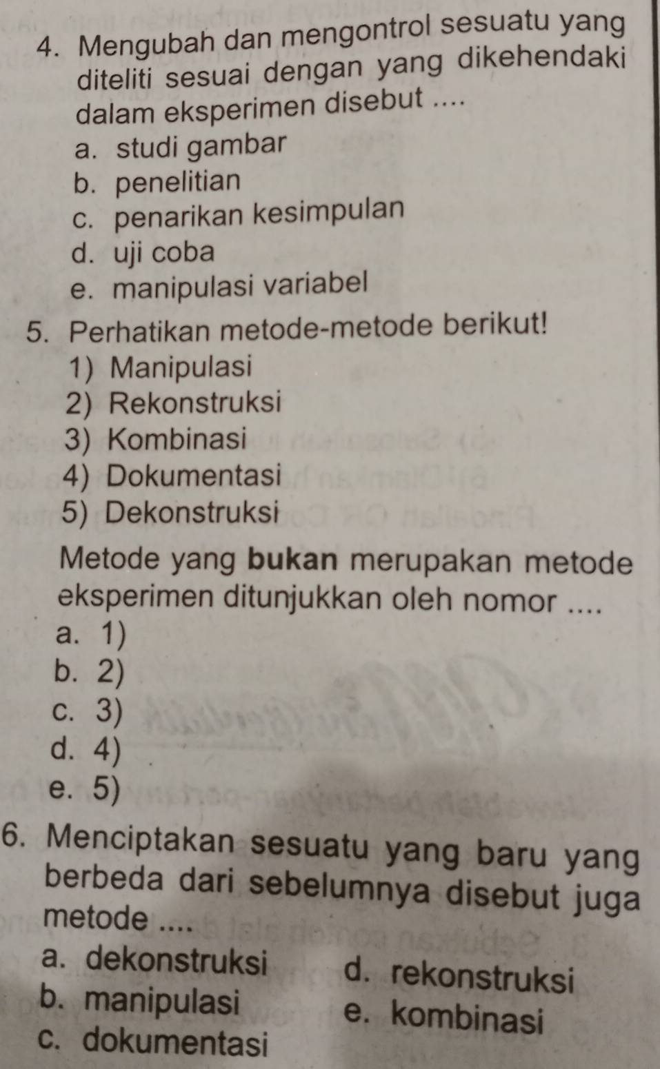 Mengubah dan mengontrol sesuatu yang
diteliti sesuai dengan yang dikehendaki
dalam eksperimen disebut ....
a. studi gambar
b. penelitian
c. penarikan kesimpulan
d. uji coba
e. manipulasi variabel
5. Perhatikan metode-metode berikut!
1) Manipulasi
2) Rekonstruksi
3) Kombinasi
4) Dokumentasi
5) Dekonstruksi
Metode yang bukan merupakan metode
eksperimen ditunjukkan oleh nomor ....
a. 1)
b. 2)
c. 3)
d. 4)
e. 5)
6. Menciptakan sesuatu yang baru yang
berbeda dari sebelumnya disebut juga
metode ....
a. dekonstruksi d. rekonstruksi
b. manipulasi e. kombinasi
c. dokumentasi