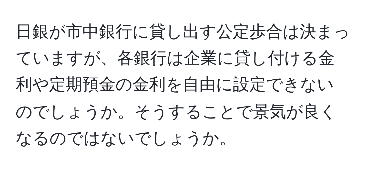 日銀が市中銀行に貸し出す公定歩合は決まっていますが、各銀行は企業に貸し付ける金利や定期預金の金利を自由に設定できないのでしょうか。そうすることで景気が良くなるのではないでしょうか。