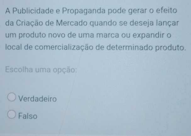 A Publicidade e Propaganda pode gerar o efeito
da Criação de Mercado quando se deseja lançar
um produto novo de uma marca ou expandir o
local de comercialização de determinado produto.
Escolha uma opção:
Verdadeiro
Falso