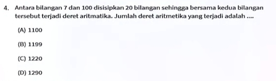 Antara bilangan 7 dan 100 disisipkan 20 bilangan sehingga bersama kedua bilangan
tersebut terjadi deret aritmatika. Jumlah deret aritmetika yang terjadi adalah ....
(A) 1100
(B) 1199
(C) 1220
(D) 1290