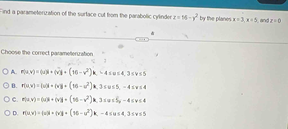 Find a parameterization of the surface cut from the parabolic cylinder z=16-y^2 by the planes x=3, x=5 , and z=0
Choose the correct parameterization.
A. r(u,v)=(u)i+(v)j+(16-v^2)k, -4≤ u≤ 4, 3≤ v≤ 5
B. r(u,v)=(u)i+(v)j+(16-u^2)k, 3≤ u≤ 5, -4≤ v≤ 4
C. r(u,v)=(u)i+(v)j+(16-v^2)k, 3≤ u≤ 5-4≤ v≤ 4
D. r(u,v)=(u)i+(v)j+(16-u^2)k, -4≤ u≤ 4, 3≤ v≤ 5