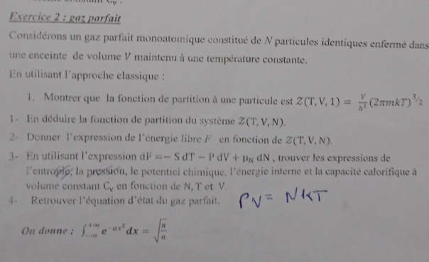 gaz parfait 
Considérons un gaz parfait monoatomique constitué de N particules identiques enfermé dans 
une enceinte de volume V maintenu à une température constante. 
En utilisant l'approche classique : 
1. Montrer que la fonction de partition à une particule est Z(T,V,1)= V/h^3 (2π mkT)^3/2
1 - En déduire la fonction de partition du système Z(T,V,N). 
2- Donner l'expression de l'énergie libre Fen fonction de Z(T,V,N). 
3- En utilisant l’expression dF=-SdT-PdV+mu _NdN , trouver les expressions de 
l'entropie, la pression, le potentiel chimique. l'énergie interne et la capacité calorifique à 
volume constant C_v en fonction de N, T et V. 
4- Retrouver l'équation d'état du gaz parfait. 
On donne : ∈t _(-∈fty)^(+∈fty)e^(-ax^2)dx=sqrt(frac π )a