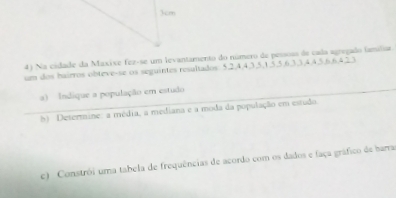 3cm
4) Na cidade da Maxise fez-se um levantamento do número de pessoss de cada agregado famíliar 
um dos hairros obteve-se os seguintes resaltados 5, 2, 4, 4, 3, 5, 1, 5, 5, 6, 3, 3, 4, 4, 5, 6, 6, 4, 23
a) Indique a população em estudo 
h) Determine: a média, a mediana e a moda da população em estudo. 
c) Constrói uma tabela de frequências de acordo com os dados e faça gráfico de barra