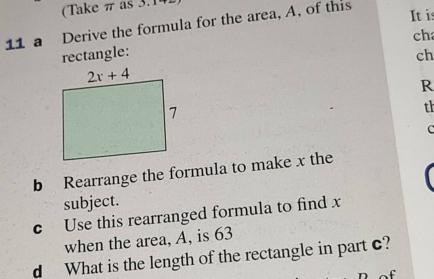 (Take π as 3.14
11 a Derive the formula for the area, A, of this
Itis
ch
rectangle: ch
R
th
c
b Rearrange the formula to make x the
subject.
c Use this rearranged formula to find x
when the area, A, is 63
d What is the length of the rectangle in part c?
f