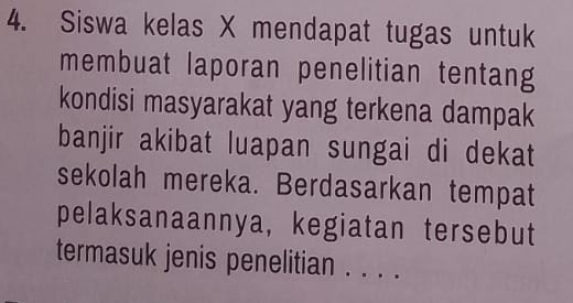 Siswa kelas X mendapat tugas untuk 
membuat laporan penelitian tentang 
kondisi masyarakat yang terkena dampak 
banjir akibat luapan sungai di dekat 
sekolah mereka. Berdasarkan tempat 
pelaksanaannya, kegiatan tersebut 
termasuk jenis penelitian . . . .