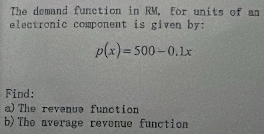 The demand function in RM, for units of an 
electronic component is given by:
p(x)=500-0.1x
Find: 
a)The revenue function 
b)The average revenue function