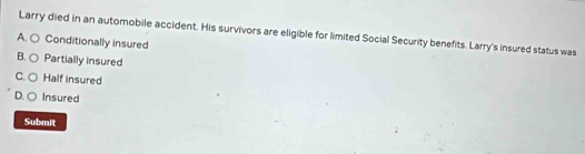 Larry died in an automobile accident. His survivors are eligible for limited Social Security benefits. Larry's insured status was
A. ○ Conditionally insured
B. ○ Partially insured
C. ○ Half insured
D. ○ Insured
Submit