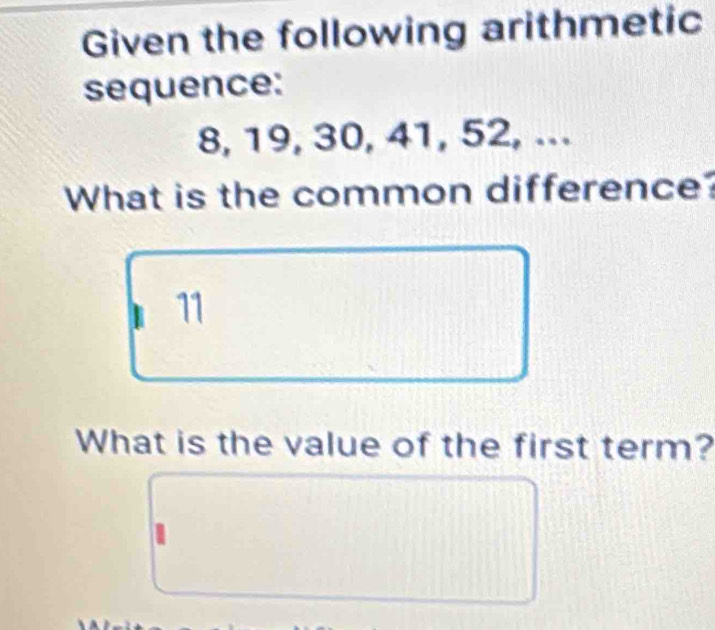 Given the following arithmetic 
sequence:
8, 19, 30, 41, 52, ... 
What is the common difference? 
11 
What is the value of the first term?