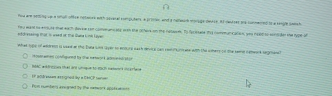 You are setting up a small office network with several computers, a printer, and a notwork storage device. All devises are connected to a single switch
You want to ensure the each device can communicate with the other on the network. To facl rate this communication, you need so consider the sype of
addressing that is used at the Dwsa Link layer
What type of address is used at the Dara link layer so ensure each dexice can communicare with the others on me same network segment?
Hosmames confiqueed by the nenwork adminissrator
MAC addresses that are unique to each natwork interlare
IP addresses assigned by a DHCP server
Port numbers assinned by the network applications