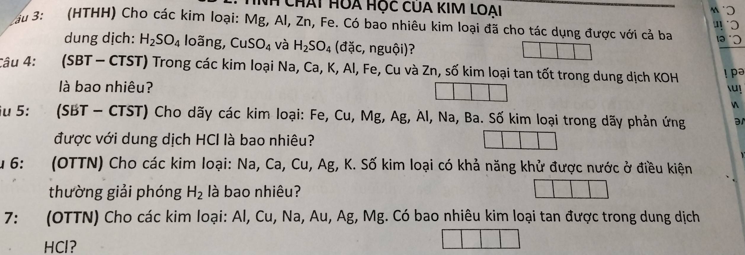 Nh Chát HOA Học CUA KIM LOAi 
lau 3: (HTHH) Cho các kim loại: Mg, Al, Zn, Fe. Có bao nhiêu kim loại đã cho tác dụng được với cả ba 
dung dịch: H_2SO_4 loãng, CuSO_4 và H_2SO_4 (đặc, nguhat oi) ? 
Câu 4: (SBT - CTST) Trong các kim loại Na, Ca, K, Al, Fe, Cu và Zn, số kim loại tan tốt trong dung dịch KOH 
! pə 
là bao nhiêu? u ! 
 
iu 5: :(SBT - CTST) Cho dãy các kim loại: Fe, Cu, Mg, Ag, Àl, Na, Ba. Số kim loại trong dãy phản ứng 
ə 
được với dung dịch HCI là bao nhiêu? 
Âu 6: (OTTN) Cho các kim loại: Na, Ca, Cu, Ag, K. Số kim loại có khả năng khử được nước ở điều kiện 
thường giải phóng H_2 là bao nhiêu? 
7: (OTTN) Cho các kim loại: Al, Cu, Na, Au, Ag, Mg. Có bao nhiêu kim loại tan được trong dung dịch 
HCl?