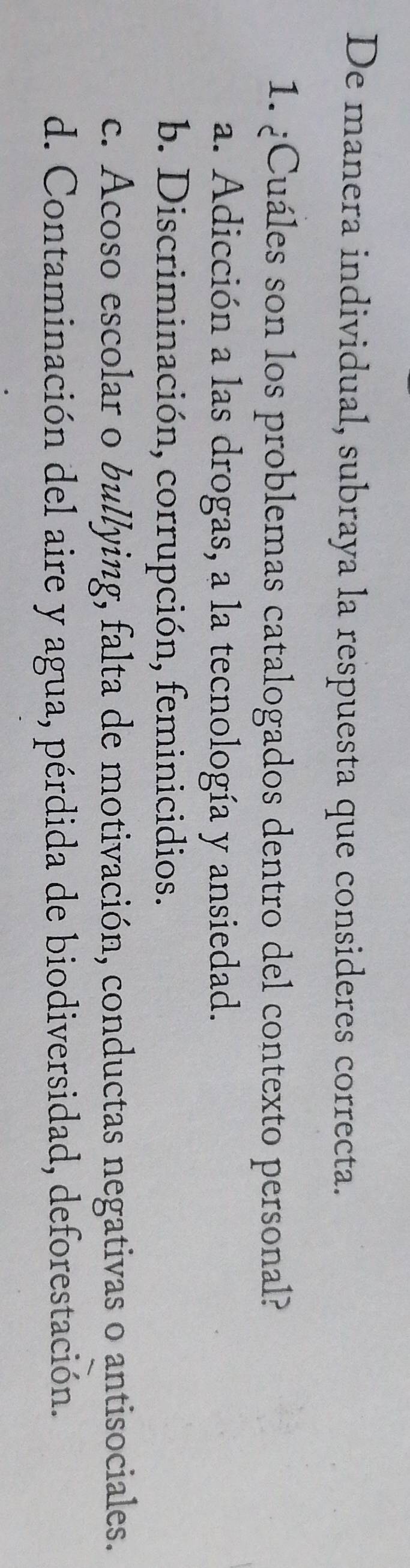 De manera individual, subraya la respuesta que consideres correcta.
1. ¿Cuáles son los problemas catalogados dentro del contexto personal?
a. Adicción a las drogas, a la tecnología y ansiedad.
b. Discriminación, corrupción, feminicidios.
c. Acoso escolar o bullying, falta de motivación, conductas negativas o antisociales.
d. Contaminación del aire y agua, pérdida de biodiversidad, deforestación.