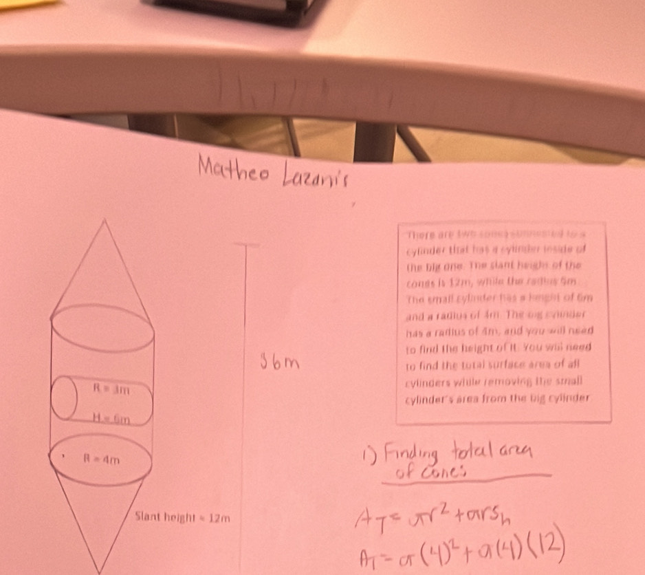 There are tWe sones sonnested to s
cyfnder tht has a sylnder inside of
the big one. The slant height of the
conds is 12m, while the redius 5m
The small sylinder has a knght of tim
and a radius of 4m. The ong s nider
has a radius of 4m, and you will need
to find the height of it. You will need
to find the total surface area of all
cylinders while removing the small
cylinder's area from the big cylinder
_