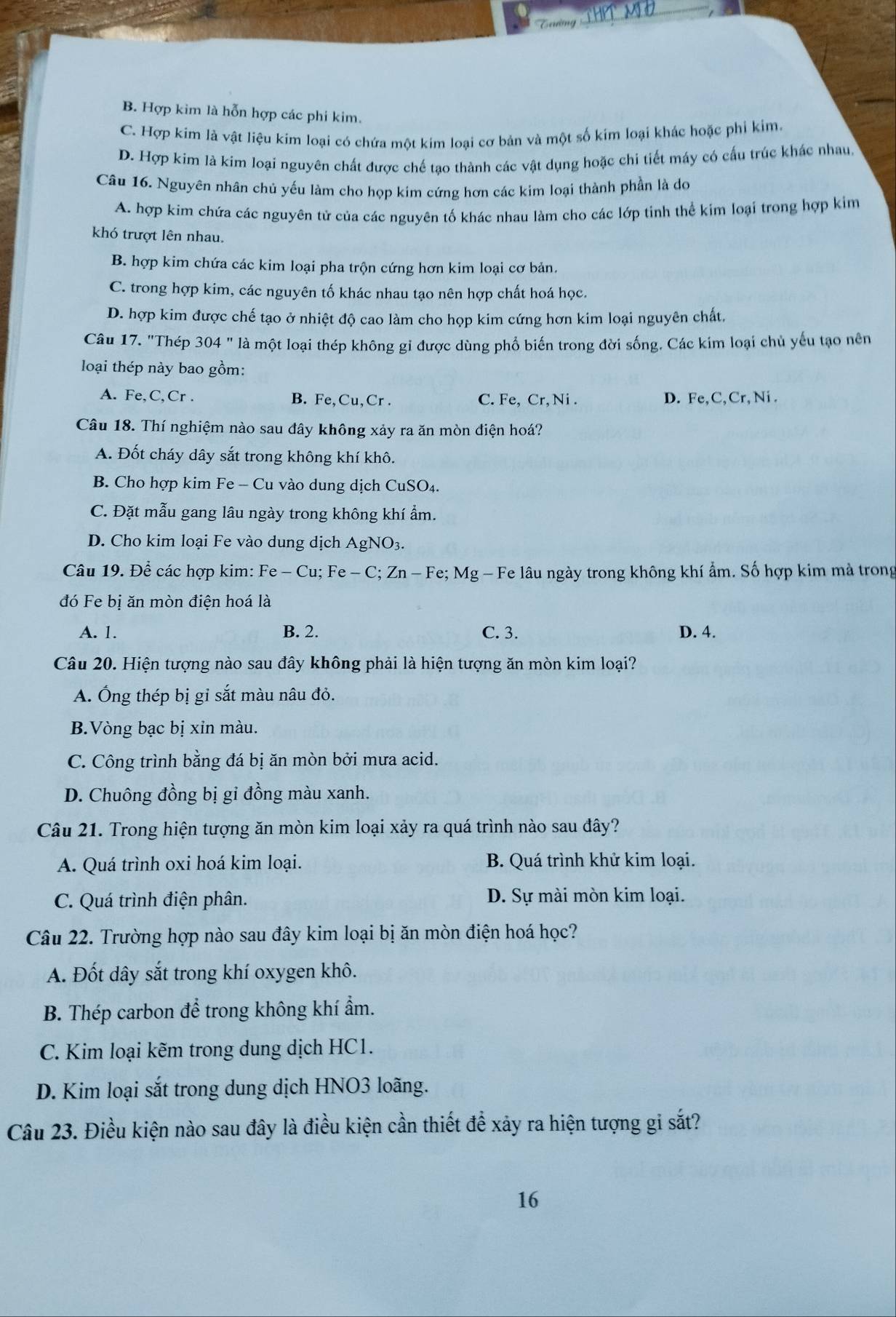 Tờng THPT MĐ
B. Hợp kim là hỗn hợp các phi kim.
C. Hợp kim là vật liệu kim loại có chứa một kim loại cơ bản và một số kim loại khác hoặc phi kim.
D. Hợp kim là kim loại nguyên chất được chế tạo thành các vật dụng hoặc chi tiết máy có cấu trúc khác nhau.
Câu 16. Nguyên nhân chủ yếu làm cho họp kim cứng hơn các kim loại thành phần là do
A. hợp kim chứa các nguyên tử của các nguyên tố khác nhau làm cho các lớp tinh thể kim loại trong hợp kim
khó trượt lên nhau.
B. hợp kim chứa các kim loại pha trộn cứng hơn kim loại cơ bản.
C. trong hợp kim, các nguyên tố khác nhau tạo nên hợp chất hoá học
D. hợp kim được chế tạo ở nhiệt độ cao làm cho họp kim cứng hơn kim loại nguyên chất,
Câu 17. "Thép 304'' là một loại thép không gi được dùng phổ biến trong đời sống. Các kim loại chủ yếu tạo nên
loại thép này bao gồm:
A. Fe,C,Cr. B. Fe,Cu,Cr . C. Fe, Cr, Ni . D. Fe,C, Cr,Ni .
Câu 18. Thí nghiệm nào sau đây không xảy ra ăn mòn điện hoá?
A. Đốt cháy dây sắt trong không khí khô.
B. Cho hợp kim Fe - Cu vào dung dịch CuSO₄.
C. Đặt mẫu gang lâu ngày trong không khí ẩm.
D. Cho kim loại Fe vào dung dịch AgNO3.
Câu 19. Để các hợp kim: Fe-Cu;Fe-C;Zn-Fe;Mg - Fe lâu ngày trong không khí ẩm. Số hợp kim mà trong
đó Fe bị ăn mòn điện hoá là
A. 1. B. 2. C. 3. D. 4.
Câu 20. Hiện tượng nào sau đây không phải là hiện tượng ăn mòn kim loại?
A. Ông thép bị gỉ sắt màu nâu đỏ.
B.Vòng bạc bị xin màu.
C. Công trình bằng đá bị ăn mòn bởi mưa acid.
D. Chuông đồng bị gi đồng màu xanh.
Câu 21. Trong hiện tượng ăn mòn kim loại xảy ra quá trình nào sau đây?
A. Quá trình oxi hoá kim loại. B. Quá trình khử kim loại.
C. Quá trình điện phân. D. Sự mài mòn kim loại.
Câu 22. Trường hợp nào sau đây kim loại bị ăn mòn điện hoá học?
A. Đốt dây sắt trong khí oxygen khô.
B. Thép carbon để trong không khí ẩm.
C. Kim loại kẽm trong dung dịch HC1.
D. Kim loại sắt trong dung dịch HNO3 loãng.
Câu 23. Điều kiện nào sau đây là điều kiện cần thiết để xảy ra hiện tượng gi sắt?
16