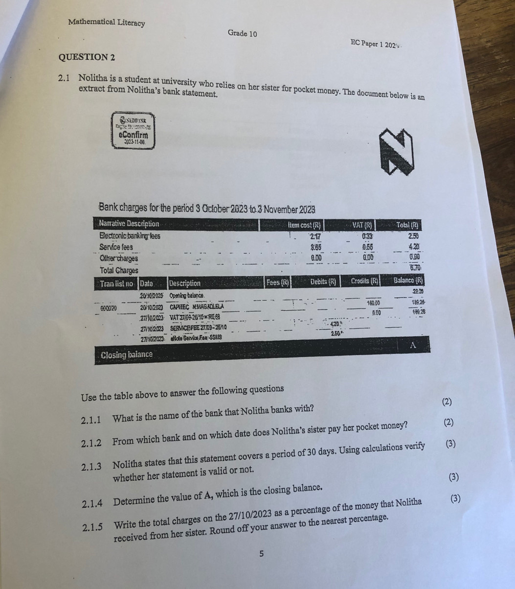 Mathematical Literacy Grade 10 EC Paper 1 202 
QUESTION 2 
2.1 Nolitha is a student at university who relies on her sister for pocket money. The document below is an 
extract from Nolitha’s bank statement. 
Qneddank 
eConfirm 
2023-11-06 
Bank charges for the period 3 October 2023 to 3 November 2023
Narrative Description Item cost (R) VAT (R) Total (R) 
Electronic banking fees 2.1 0.33
Service fees 3.65 0.55 2.50
_ 4.20
Other charges 0.00 0.00 0.0
Total Gharges
6.70
Tran list no Date Des cription Fees (R) Debits (R) Credits (R) Balanco (R)
20/10/2023 Opening balance. _ 29.26
_0ω20 20/10:2023 CAPTEC NMAGADLELA __ 160.00 189.26
5 . 
_ 
. 27/30/2023 · VAT 27/09 26/10 = R0.68
000 109 26
20 ' 
27/10:2023 SERVICEFEE 27.09 -25/10
_ 
_ 
_ 
27/10/2023 eHole Service Ese-5SMS 2.50 ³ 
A 
Closing balance 
Use the table above to answer the following questions 
(2) 
2.1.1 What is the name of the bank that Nolitha banks with? 
2.1.2 From which bank and on which date does Nolitha’s sister pay her pocket money? (2) 
2.1.3 Nolitha states that this statement covers a period of 30 days. Using calculations verify (3) 
whether her statement is valid or not. 
(3) 
2.1.4 Determine the value of A, which is the closing balance. 
2.1.5 Write the total charges on the 27/10/2023 as a percentage of the money that Nolitha (3) 
received from her sister. Round off your answer to the nearest percentage. 
5