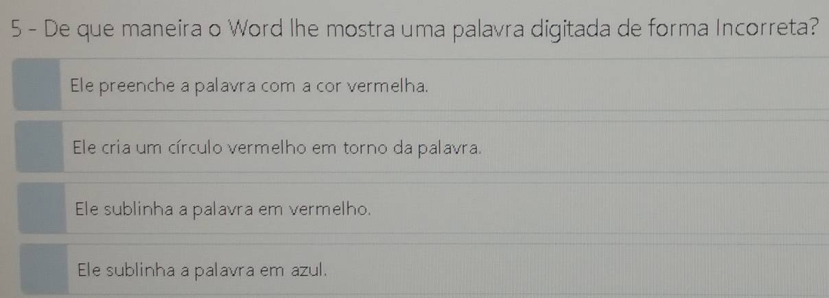 De que maneira o Word lhe mostra uma palavra digitada de forma Incorreta?
Ele preenche a palavra com a cor vermelha.
Ele cria um círculo vermelho em torno da palavra.
Ele sublinha a palavra em vermelho.
Ele sublinha a palavra em azul.