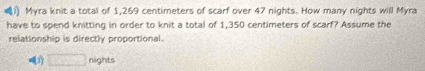 Myra knit a total of 1,269 centimeters of scarf over 47 nights. How many nights will Myra 
have to spend knitting in order to knit a total of 1,350 centimeters of scarf? Assume the 
relationship is directly proportional. 
□ nights